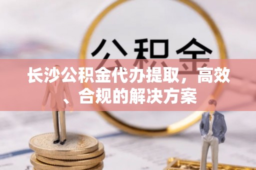 矿区长沙公积金代办提取，高效、合规的解决方案
