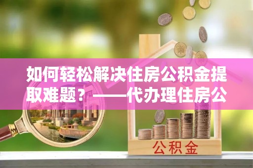 矿区如何轻松解决住房公积金提取难题？——代办理住房公积金提取服务全解析