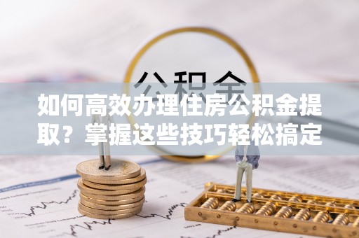 矿区如何高效办理住房公积金提取？掌握这些技巧轻松搞定