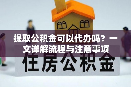 矿区提取公积金可以代办吗？一文详解流程与注意事项