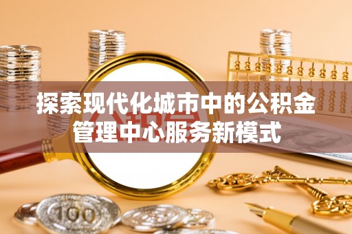 矿区探索现代化城市中的公积金管理中心服务新模式