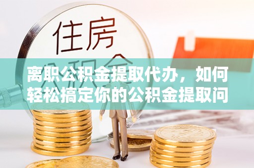 矿区离职公积金提取代办，如何轻松搞定你的公积金提取问题