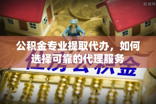 矿区公积金专业提取代办，如何选择可靠的代理服务