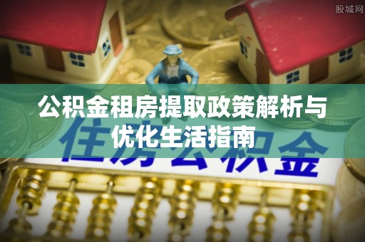 矿区公积金租房提取政策解析与优化生活指南