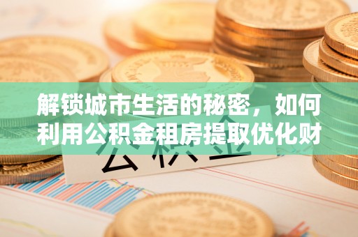 矿区解锁城市生活的秘密，如何利用公积金租房提取优化财务规划