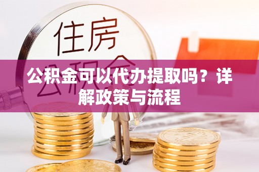 矿区公积金可以代办提取吗？详解政策与流程
