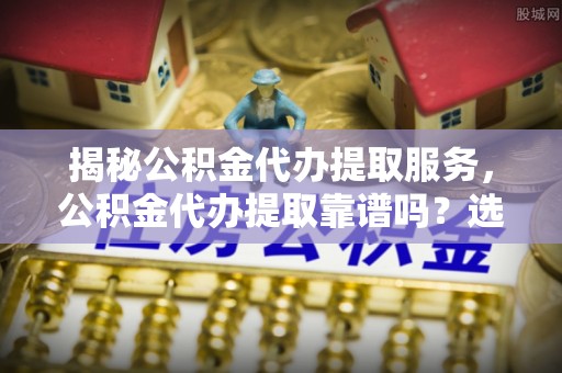 矿区揭秘公积金代办提取服务，公积金代办提取靠谱吗？选择需谨慎