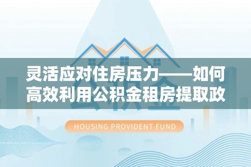 矿区灵活应对住房压力——如何高效利用公积金租房提取政策
