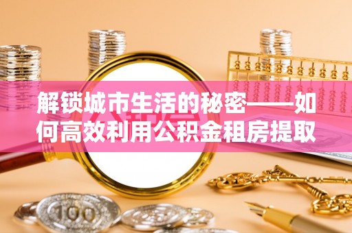 矿区解锁城市生活的秘密——如何高效利用公积金租房提取政策优化居住体验