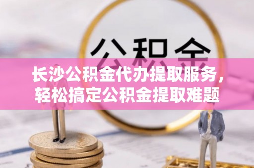 矿区长沙公积金代办提取服务，轻松搞定公积金提取难题