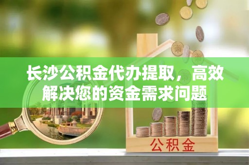 矿区长沙公积金代办提取，高效解决您的资金需求问题