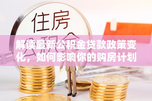矿区解读最新公积金贷款政策变化，如何影响你的购房计划？