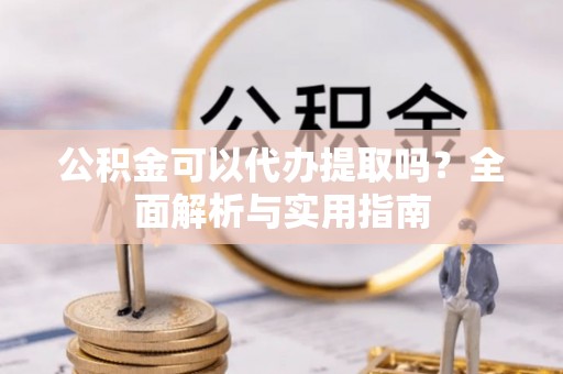 矿区公积金可以代办提取吗？全面解析与实用指南
