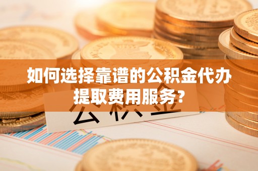 矿区如何选择靠谱的公积金代办提取费用服务？