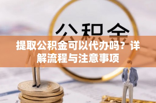 矿区提取公积金可以代办吗？详解流程与注意事项