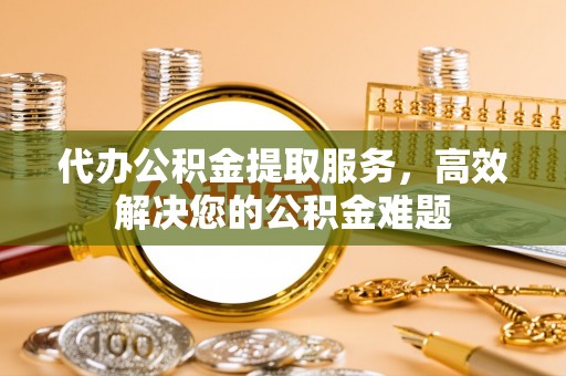 矿区代办公积金提取服务，高效解决您的公积金难题