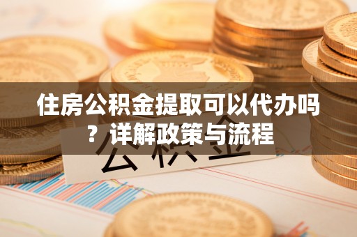 矿区住房公积金提取可以代办吗？详解政策与流程
