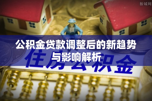 矿区公积金贷款调整后的新趋势与影响解析