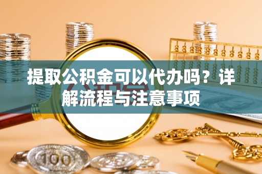 矿区提取公积金可以代办吗？详解流程与注意事项