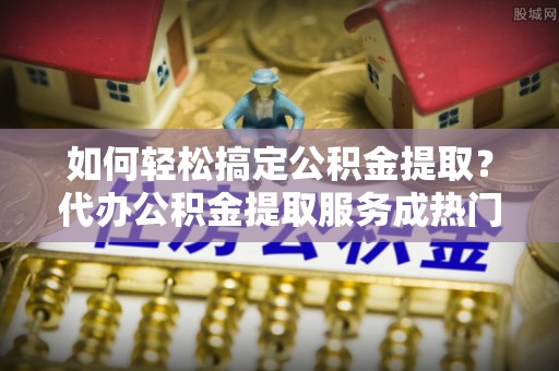 矿区如何轻松搞定公积金提取？代办公积金提取服务成热门选择