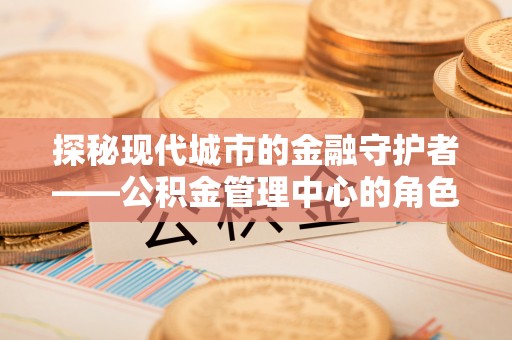 矿区探秘现代城市的金融守护者——公积金管理中心的角色与使命