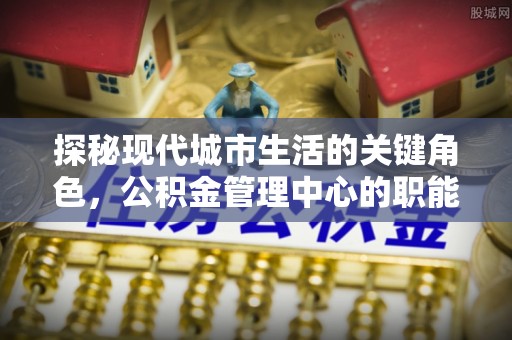 矿区探秘现代城市生活的关键角色，公积金管理中心的职能与影响