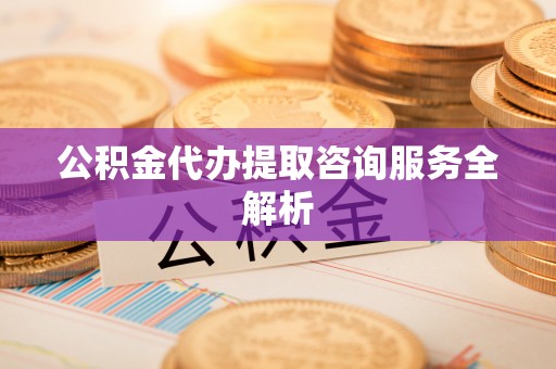 矿区公积金代办提取咨询服务全解析