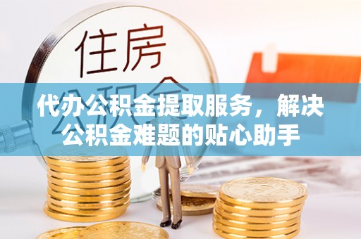 矿区代办公积金提取服务，解决公积金难题的贴心助手