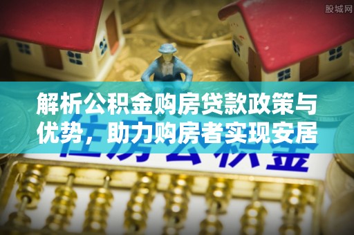 矿区解析公积金购房贷款政策与优势，助力购房者实现安居梦想