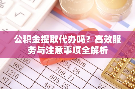 矿区公积金提取代办吗？高效服务与注意事项全解析
