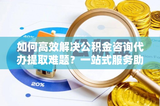 矿区如何高效解决公积金咨询代办提取难题？一站式服务助您轻松搞定