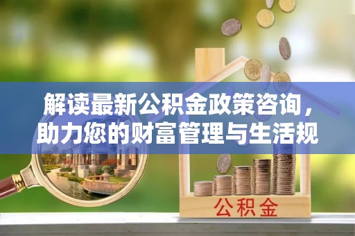 矿区解读最新公积金政策咨询，助力您的财富管理与生活规划