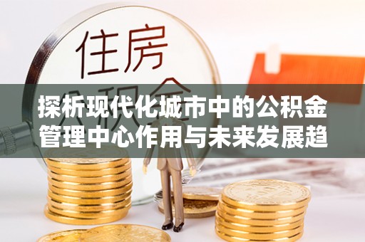 矿区探析现代化城市中的公积金管理中心作用与未来发展趋势
