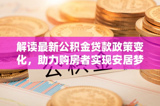 矿区解读最新公积金贷款政策变化，助力购房者实现安居梦想