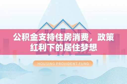 矿区公积金支持住房消费，政策红利下的居住梦想