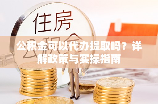矿区公积金可以代办提取吗？详解政策与实操指南