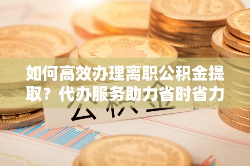 矿区如何高效办理离职公积金提取？代办服务助力省时省力