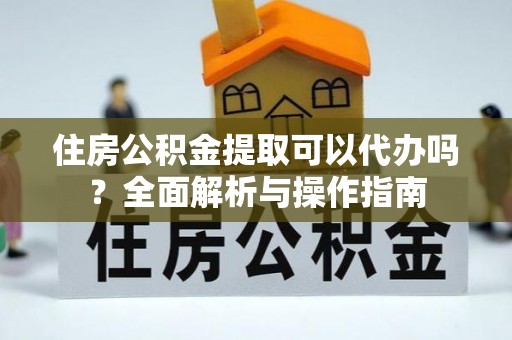 矿区住房公积金提取可以代办吗？全面解析与操作指南
