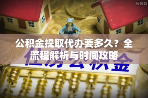 矿区公积金提取代办要多久？全流程解析与时间攻略