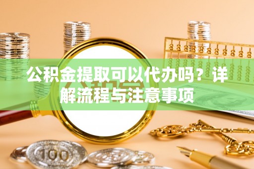 矿区公积金提取可以代办吗？详解流程与注意事项