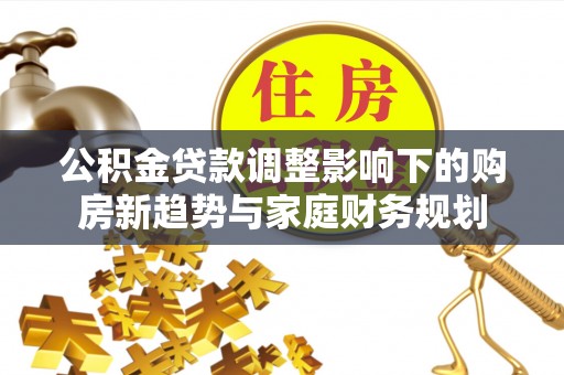 矿区公积金贷款调整影响下的购房新趋势与家庭财务规划