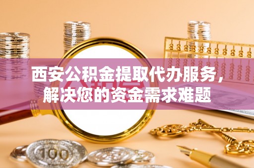 矿区西安公积金提取代办服务，解决您的资金需求难题