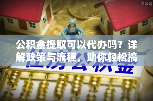 矿区公积金提取可以代办吗？详解政策与流程，助你轻松搞定！