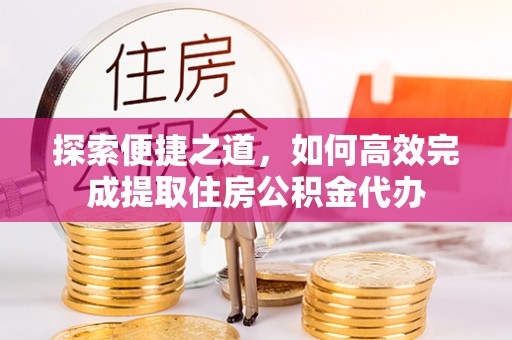 矿区探索便捷之道，如何高效完成提取住房公积金代办