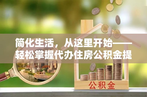 矿区简化生活，从这里开始——轻松掌握代办住房公积金提取全流程