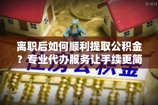 矿区离职后如何顺利提取公积金？专业代办服务让手续更简单