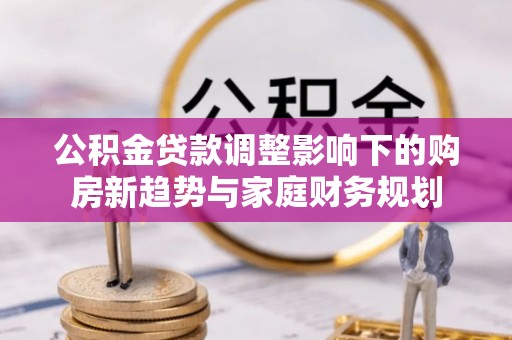 矿区公积金贷款调整影响下的购房新趋势与家庭财务规划