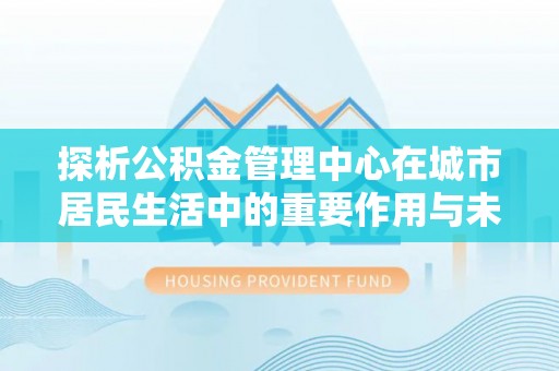 矿区探析公积金管理中心在城市居民生活中的重要作用与未来发展趋势