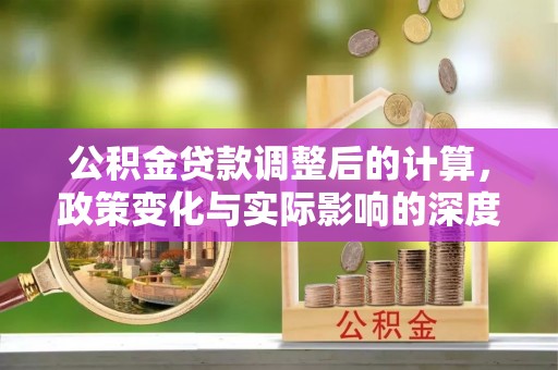 矿区公积金贷款调整后的计算，政策变化与实际影响的深度解析