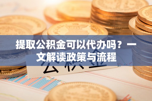 矿区提取公积金可以代办吗？一文解读政策与流程